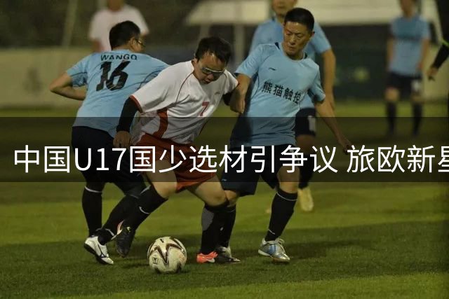 中国U17国少选材引争议 旅欧新星为何被拒之门外
