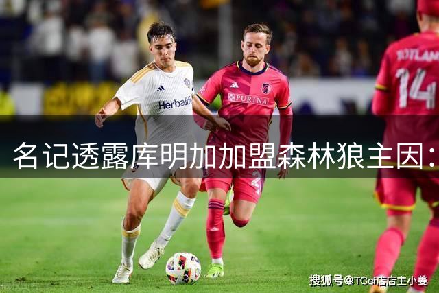 名记透露库明加加盟森林狼主因：争冠前景与首发机会