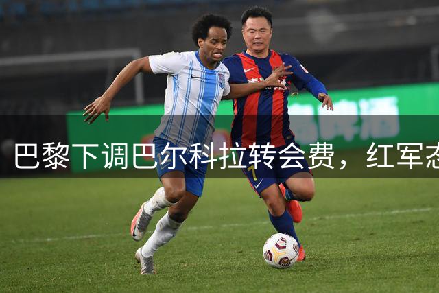 巴黎下调巴尔科拉转会费，红军态度依旧谨慎