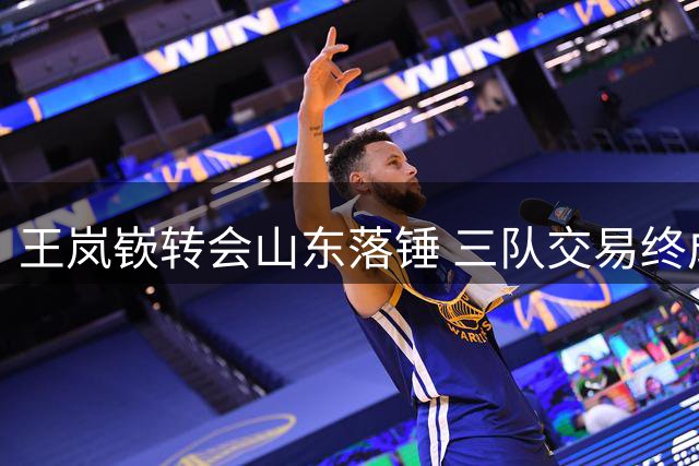 王岚嵚转会山东落锤 三队交易终成郭艾伦回归无望