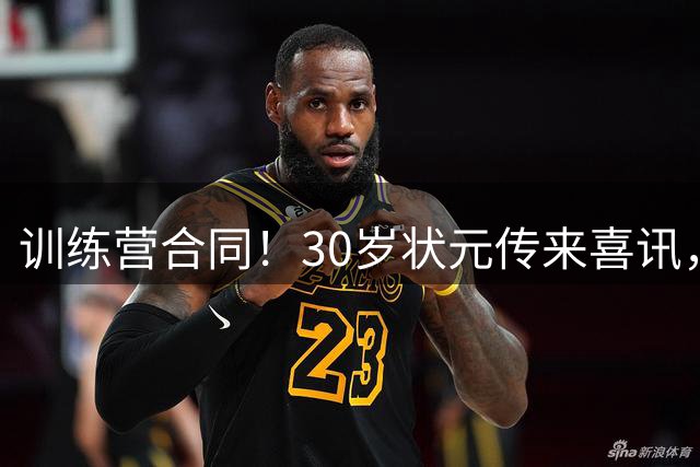 训练营合同！30岁状元传来喜讯，休赛期GOAT要重返NBA