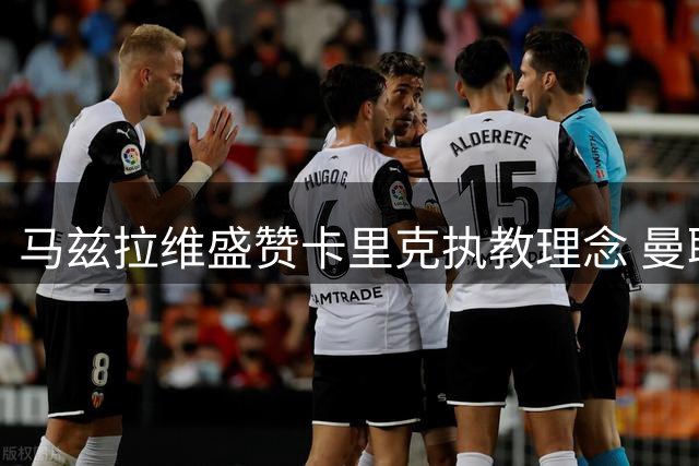 马兹拉维盛赞卡里克执教理念 曼联季前备战展现积极态势